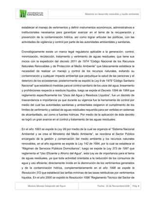 Maestría en desarrollo sostenible y medio ambiente
Modulo Manejo Integrado del Agua Fecha: 25 de Noviembre/2018 Pág. 8
establecer el manejo de vertimientos y definir instrumentos económicos, administrativos e
institucionales necesarios para garantizar avanzar en el tema de la recuperación y
prevención de la contaminación hídrica, así como lograr articular las políticas, con las
actividades de vigilancia y control por parte de las autoridades ambientales y sanitarias.
Cronológicamente existe un marco legal regulatorio aplicable a la generación, control,
minimización, recolección, tratamiento y vertimiento de aguas residuales; que tiene sus
inicios con la expedición del decreto 2811 de 1974 “Código Nacional de los Recursos
Naturales Renovables y de Protección al Medio Ambiente” que básicamente establece la
necesidad de realizar un manejo y control de los recursos naturales, evitando su
contaminación y cualquier impacto ambiental que perjudique la salud de las personas y el
deterioro de los ecosistemas; posteriormente se expidió la Ley 9 de 1979 “Código Sanitario
Nacional” que estableció medidas para el control sanitario de los usos del agua, lineamiento
y prohibiciones respecto a residuos líquidos, luego se expide el Decreto 1594 de 1984 que
reglamento específicamente los “Usos del Agua y Residuos Líquidos”, fue un decreto de
trascendencia e importancia ya que durante su vigencia fue la herramienta de control por
medio del cual las autoridades sanitarias y ambientales exigieron el cumplimiento de los
límites de vertimiento y calidad de aguas residuales requerida para ser vertidas en sistemas
de alcantarillado, así como a fuentes hídricas. Por medio de la aplicación de éste decreto
se logró un gran avance en el control y tratamiento de las aguas residuales.
En el año 1993 se expide la Ley 99 por medio de la cual se organiza el “Sistema Nacional
Ambiental y se crea el Ministerio del Medio Ambiente”, se reordena el Sector Público
encargado de la gestión y conservación del medio ambiente y los recursos naturales
renovables, en el año siguiente se expide la Ley 142 de 1994, por la cual se establece el
“Régimen de Servicios Públicos Domiciliarios”, luego se expide la Ley 373 de 1997 que
reglamenta el “Uso Eficiente y Ahorro del Agua”, esta Ley es de importancia para el tema
de aguas residuales, ya que toda actividad orientada a la reducción de los consumos de
agua y uso eficiente; directamente incide en la disminución de los vertimientos generados
y de la contaminación hídrica, complementariamente en el año 1998 se expide la
Resolución 372 que estableció las tarifas mínimas de las tasas retributivas por vertimientos
líquidos. En el año 2000 se expidió la Resolución 1096 “Reglamento Técnico del Sector de
 