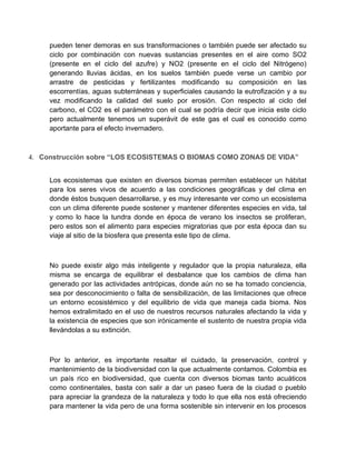 pueden tener demoras en sus transformaciones o también puede ser afectado su
     ciclo por combinación con nuevas sustancias presentes en el aire como SO2
     (presente en el ciclo del azufre) y NO2 (presente en el ciclo del Nitrógeno)
     generando lluvias ácidas, en los suelos también puede verse un cambio por
     arrastre de pesticidas y fertilizantes modificando su composición en las
     escorrentías, aguas subterráneas y superficiales causando la eutrofización y a su
     vez modificando la calidad del suelo por erosión. Con respecto al ciclo del
     carbono, el CO2 es el parámetro con el cual se podría decir que inicia este ciclo
     pero actualmente tenemos un superávit de este gas el cual es conocido como
     aportante para el efecto invernadero.



4. Construcción sobre “LOS ECOSISTEMAS O BIOMAS COMO ZONAS DE VIDA”


     Los ecosistemas que existen en diversos biomas permiten establecer un hábitat
     para los seres vivos de acuerdo a las condiciones geográficas y del clima en
     donde éstos busquen desarrollarse, y es muy interesante ver como un ecosistema
     con un clima diferente puede sostener y mantener diferentes especies en vida, tal
     y como lo hace la tundra donde en época de verano los insectos se proliferan,
     pero estos son el alimento para especies migratorias que por esta época dan su
     viaje al sitio de la biosfera que presenta este tipo de clima.



     No puede existir algo más inteligente y regulador que la propia naturaleza, ella
     misma se encarga de equilibrar el desbalance que los cambios de clima han
     generado por las actividades antrópicas, donde aún no se ha tomado conciencia,
     sea por desconocimiento o falta de sensibilización, de las limitaciones que ofrece
     un entorno ecosistémico y del equilibrio de vida que maneja cada bioma. Nos
     hemos extralimitado en el uso de nuestros recursos naturales afectando la vida y
     la existencia de especies que son irónicamente el sustento de nuestra propia vida
     llevándolas a su extinción.



     Por lo anterior, es importante resaltar el cuidado, la preservación, control y
     mantenimiento de la biodiversidad con la que actualmente contamos. Colombia es
     un país rico en biodiversidad, que cuenta con diversos biomas tanto acuáticos
     como continentales, basta con salir a dar un paseo fuera de la ciudad o pueblo
     para apreciar la grandeza de la naturaleza y todo lo que ella nos está ofreciendo
     para mantener la vida pero de una forma sostenible sin intervenir en los procesos
 