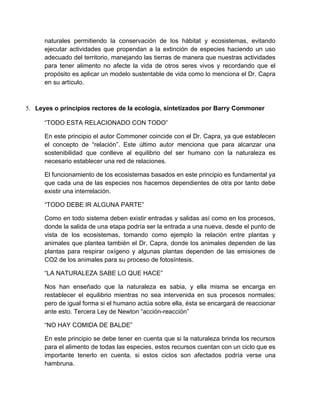 naturales permitiendo la conservación de los hábitat y ecosistemas, evitando
      ejecutar actividades que propendan a la extinción de especies haciendo un uso
      adecuado del territorio, manejando las tierras de manera que nuestras actividades
      para tener alimento no afecte la vida de otros seres vivos y recordando que el
      propósito es aplicar un modelo sustentable de vida como lo menciona el Dr. Capra
      en su artículo.



5. Leyes o principios rectores de la ecología, sintetizados por Barry Commoner

      “TODO ESTA RELACIONADO CON TODO”

      En este principio el autor Commoner coincide con el Dr. Capra, ya que establecen
      el concepto de “relación”. Este último autor menciona que para alcanzar una
      sostenibilidad que conlleve al equilibrio del ser humano con la naturaleza es
      necesario establecer una red de relaciones.

      El funcionamiento de los ecosistemas basados en este principio es fundamental ya
      que cada una de las especies nos hacemos dependientes de otra por tanto debe
      existir una interrelación.

      “TODO DEBE IR ALGUNA PARTE”

      Como en todo sistema deben existir entradas y salidas así como en los procesos,
      donde la salida de una etapa podría ser la entrada a una nueva, desde el punto de
      vista de los ecosistemas, tomando como ejemplo la relación entre plantas y
      animales que plantea también el Dr. Capra, donde los animales dependen de las
      plantas para respirar oxígeno y algunas plantas dependen de las emisiones de
      CO2 de los animales para su proceso de fotosíntesis.

      “LA NATURALEZA SABE LO QUE HACE”

      Nos han enseñado que la naturaleza es sabia, y ella misma se encarga en
      restablecer el equilibrio mientras no sea intervenida en sus procesos normales;
      pero de igual forma si el humano actúa sobre ella, ésta se encargará de reaccionar
      ante esto. Tercera Ley de Newton “acción-reacción”

      “NO HAY COMIDA DE BALDE”

      En este principio se debe tener en cuenta que si la naturaleza brinda los recursos
      para el alimento de todas las especies, estos recursos cuentan con un ciclo que es
      importante tenerlo en cuenta, si estos ciclos son afectados podría verse una
      hambruna.
 