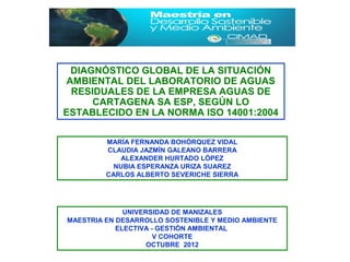 DIAGNÓSTICO GLOBAL DE LA SITUACIÓN
 AMBIENTAL DEL LABORATORIO DE AGUAS
  RESIDUALES DE LA EMPRESA AGUAS DE
      CARTAGENA SA ESP, SEGÚN LO
ESTABLECIDO EN LA NORMA ISO 14001:2004

         MARÍA FERNANDA BOHÓRQUEZ VIDAL
         CLAUDIA JAZMÍN GALEANO BARRERA
             ALEXANDER HURTADO LÓPEZ
           NUBIA ESPERANZA URIZA SUAREZ
         CARLOS ALBERTO SEVERICHE SIERRA




              UNIVERSIDAD DE MANIZALES
MAESTRIA EN DESARROLLO SOSTENIBLE Y MEDIO AMBIENTE
            ELECTIVA - GESTIÓN AMBIENTAL
                      V COHORTE
                    OCTUBRE 2012
 