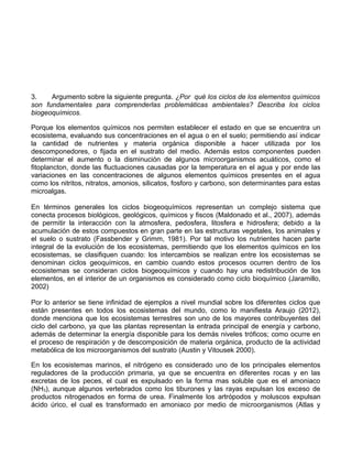 3. Argumento sobre la siguiente pregunta. ¿Por qué los ciclos de los elementos químicos
son fundamentales para comprenderlas problemáticas ambientales? Describa los ciclos
biogeoquímicos.
Porque los elementos químicos nos permiten establecer el estado en que se encuentra un
ecosistema, evaluando sus concentraciones en el agua o en el suelo; permitiendo así indicar
la cantidad de nutrientes y materia orgánica disponible a hacer utilizada por los
descomponedores, o fijada en el sustrato del medio. Además estos componentes pueden
determinar el aumento o la disminución de algunos microorganismos acuáticos, como el
fitoplancton, donde las fluctuaciones causadas por la temperatura en el agua y por ende las
variaciones en las concentraciones de algunos elementos químicos presentes en el agua
como los nitritos, nitratos, amonios, silicatos, fosforo y carbono, son determinantes para estas
microalgas.
En términos generales los ciclos biogeoquímicos representan un complejo sistema que
conecta procesos biológicos, geológicos, químicos y fiscos (Maldonado et al., 2007), además
de permitir la interacción con la atmosfera, pedosfera, litosfera e hidrosfera; debido a la
acumulación de estos compuestos en gran parte en las estructuras vegetales, los animales y
el suelo o sustrato (Fassbender y Grimm, 1981). Por tal motivo los nutrientes hacen parte
integral de la evolución de los ecosistemas, permitiendo que los elementos químicos en los
ecosistemas, se clasifiquen cuando: los intercambios se realizan entre los ecosistemas se
denominan ciclos geoquímicos, en cambio cuando estos procesos ocurren dentro de los
ecosistemas se consideran ciclos biogeoquímicos y cuando hay una redistribución de los
elementos, en el interior de un organismos es considerado como ciclo bioquímico (Jaramillo,
2002)
Por lo anterior se tiene infinidad de ejemplos a nivel mundial sobre los diferentes ciclos que
están presentes en todos los ecosistemas del mundo, como lo manifiesta Araujo (2012),
donde menciona que los ecosistemas terrestres son uno de los mayores contribuyentes del
ciclo del carbono, ya que las plantas representan la entrada principal de energía y carbono,
además de determinar la energía disponible para los demás niveles tróficos; como ocurre en
el proceso de respiración y de descomposición de materia orgánica, producto de la actividad
metabólica de los microorganismos del sustrato (Austin y Vitousek 2000).
En los ecosistemas marinos, el nitrógeno es considerado uno de los principales elementos
reguladores de la producción primaria, ya que se encuentra en diferentes rocas y en las
excretas de los peces, el cual es expulsado en la forma mas soluble que es el amoniaco
(NH3), aunque algunos vertebrados como los tiburones y las rayas expulsan los exceso de
productos nitrogenados en forma de urea. Finalmente los artrópodos y moluscos expulsan
ácido úrico, el cual es transformado en amoniaco por medio de microorganismos (Atlas y
 