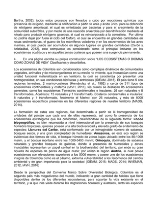Bartha, 2002), todos estos procesos son llevados a cabo por reacciones químicas con
presencia de oxígeno, mediante la nitrificación a partir de urea y ácido úrico, para la obtención
de nitrógeno amoniacal, el cual es sintetizado por bacterias y para el crecimiento de la
comunidad autotrófica, y por medio de una reacción anaerobia por desnitrificación mediante el
nitrato para producir nitrógeno gaseoso, el cual es reincorporado a la atmosfera. Por ultimo
no podría dejar por fuera el ciclo del fosforo, el cual se encuentra en grandes cantidades en
rocas sedimentarias, el guano de los mamíferos voladores y en los excrementos de las aves
marinas, el cual puede ser acumulado en algunos lugares en grandes cantidades (Cerón y
Aristizábal, 2012), este compuesto es considerado como el principal limitante en los
ecosistemas acuáticos y en aquellas zonas costeras que poseen una surgencia permanente.
4. En una página escriba su propia construcción sobre “LOS ECOSISTEMAS O BIOMAS
COMO ZONAS DE VIDA” Clasificarlos y describirlos.
Los ecosistemas de Colombia son considerados como complejos dinámicos de comunidades
vegetales, animales y de microorganismos en su medio no viviente, que interactúan como una
unidad funcional materializada en un territorio, la cual se caracteriza por presentar una
homogeneidad, en sus condiciones biofísicas y antrópicas (IDEAM, 2015). El país tiene 5 eco
regiones terrestres, 2 marino-costeras (Hernández et al., 1992) y cerca de 311 tipos de
ecosistemas continentales y costeros (IAVH, 2016), los cuales se destacan 85 ecosistemas
generales, como los ecosistemas Terrestres continentales e insulares: 26 son naturales y 8
transformados, Acuáticos: 15 naturales y 1 transformado, Costeros continentales e insulares:
8 naturales y 1 transformado, finalmente el Marino: con 26 naturales, y más de 8000
ecosistemas específicos presentes en las diferentes regiones de nuestro territorio (MADS,
2014).
La formación de estas eco regiones, fue determinada a partir de la homogeneidad de
unidades del paisaje que cada una de ellas representa, así como la presencia de los
ecosistemas estratégicos que las conforman, clasificándose de la siguiente forma: Chocó
biogeográfico, es bien reconocida a nivel internacional por la presencia de sus bosques
húmedos tropicales, quienes poseen una alta biodiversidad y elevado grado de endemismo de
especies; Llanuras del Caribe, está conformado por un inimaginable número de sabanas,
bosques secos, y una gran complejidad de humedales; Amazonas, en esta eco región se
evidencias dos formas de vida, el bosque húmedo de zonas bajas ubicado entre los 80-1000
msnm, y el bosque montano entre los 1000-3400 msnm; Orinoquia, dominado de sabanas
naturales y grandes bosques de galerías, donde la presencia de humedales y zonas
inundables representan un papel central en la biodiversidad del territorio, por ende su gran
riqueza de especies de peces de agua dulce; por último la región Andina, el cual posee
ecosistemas con elevaciones superiores a los 5000 msnm, y posee uno de los ecosistemas
insignia de Colombia como es el páramo, extrema vulnerabilidad a los fenómenos del cambio
ambiental y en gran importancia para la sociedad (IDEAM, 2015; MADS, 2014; INVEMAR,
2012, IAVH, 2016)
Desde la perspectiva del Convenio Marco Sobre Diversidad Biologica, Colombia es el
segundo país más megadiverso del mundo, indicando la gran cantidad de habitas que tiene
disponibles dentro de los diferentes ecosistemas, para soportar la vida existente en el
territorio, y la que nos visita durante las migraciones boreales y australes, tanto las especies
 