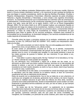 acuáticas como las ballenas jorabadas (Balaenoptera edeni), los tiburones martillo (Sphyrna
lewini) y Chucho pintado (Aetobatus narinari), y sin mencionar la gran cantidad de familias de
aves que llegan a nuestros ecosistemas, dentro de ellas las Reinitas (Parulidae), Chorlitos o
Playeros (Scolopacidae), Atrapamos (Tyrannidae), diferentes especies de patos (Anatidae),
Halcones y Aguilas (Accipitridae y Falconidae), y como olvidar a las cigüeñas (Ciconiidae);
asimismo es importante mencionar que la biodiversidad de Colombia sufre las amenazas de
la deforestación y transformación de las condiciones originales que en algunos casos alcanza
valores muy altos, cerca del 60% en la región Andina y 40% en el Chocó biogeográfico
(Rangel, 2005). Por tal motivo Keith et al. (2013) desiden realizar una evaluación basada en
las evidencias del riesgo de colapso de los ecosistemas, medidos a través de la reducción en
la distribución geográfica o de la degradación de sus procesos clave y componentes bióticos,
generando un mapa de Listas Rojas de Ecosistemas en Peligro, herramienta de gran
importancia para mejor la gestión de los recursos ecológicos, necesaria para mantener la
funcionalidad de los ecosistemas, la diversidad biológica y los servicios ecosistémicos de los
cuales depende el bienestar del hombre.
5. Consulte sobre las leyes o principios rectores de la ecología, sintetizados por Barry
Commoner, en libro “EL CIRCULO QUE SE CIERRA” 1973, realice una interpretación sobre
cada una de ellas.
1. Todo está conectado con todo lo demás. Hay una sola ecosfera para todos los
organismos vivos y lo que afecta a uno, afecta a todos.
El autor posee un pensamiento universal de la vida en el planeta, incorporando
diferentes movimientos conservacionistas del porqué de las cosas, es decir, el ve el
planeta como lo único, lo inmutable pero tangible, lo cual puede perderse a causa de
las malas acciones de quienes lo habitan, por eso menciona “lo que afecta a uno,
afecta a todos”.
2. Todo debe ir a parar a alguna parte. No hay "residuos" en la naturaleza y no hay
un "afuera" adonde las cosas puedan ser arrojadas.
Es una afirmación muy contundente y lógica de a dónde van las cosas, en su
afirmación es difícil creer que todos nuestros residuos, terminan en lo más preciado del
planeta el océano, y que aún no sabemos que tanto sea capaz de aguantar dicho
ecosistema con todo nuestro desastre, es cierto no hay un afuera, todo lo que hacemos
se queda en casa, nuestra tierra.
3. La naturaleza es la más sabia. La humanidad ha creado tecnología para mejorar
la naturaleza, pero los tales cambios en el sistema natural, al decir de Commoner,
usualmente han sido en detrimento de tal sistema.
Estoy de acuerdo con su planteamiento, hoy en día se habla de un eco urbanismo, el
cual busca ser amigable con el planeta, generando muros verdes y de menor impacto,
pero esto en realidad soluciona el gran daño de millones de años atrás, durante el
comienzo de la edad postmodernista, donde la industrialización quería acabar con todo;
finalmente la naturaleza termina acabando con todo, por eso es sabia, ya que siempre
tiende al equilibrio.
4. No existe eso de los "almuerzos gratis". La explotación de la naturaleza
inevitablemente implicará la conversión de los recursos de formas útiles en inútiles.
Estoy muy de acuerdo, todo lo que le hacemos o quitamos a la naturaleza se devuelve;
por ejemplo, queremos colonizar cada día que pasa las zonas inundables, los
manglares, los humedales y en particular las zonas costeras, pero cada vez que llegan
 