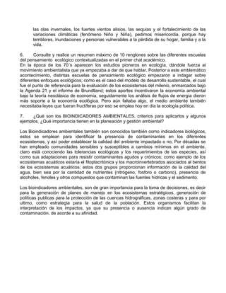 las olas invernales, los fuertes vientos alisios, las sequias y el fortalecimiento de las
variaciones climáticas (fenómeno Niño y Niña), pedimos misericordia, porque hay
temblores, inundaciones y personas vulnerables a la pérdida de su hogar, familia y a la
vida.
6. Consulte y realice un resumen máximo de 10 renglones sobre las diferentes escuelas
del pensamiento ecológico contextualizadas en el primer chat académico.
En la época de los 70´s aparecen los estudios pioneros en ecología, dándole fuerza al
movimiento ambientalista que ya empezaba a dar de que hablar. Posterior a este emblemático
acontecimiento, distintas escuelas de pensamiento ecológico empezaron a indagar sobre
diferentes enfoques ecológicos; como es el caso del modelo de desarrollo sustentable, el cual
fue el punto de referencia para la evaluación de los ecosistemas del milenio, enmarcados bajo
la Agenda 21 y el informe de Brundtland; estos aportes incentivaron la economía ambiental
bajo la teoría neoclásica de economía, seguidamente los análisis de flujos de energía dieron
más soporte a la economía ecológica. Pero aún faltaba algo, el medio ambiente también
necesitaba leyes que fueran fructíferas por eso se emplea hoy en día la ecología política.
7. ¿Qué son los BIOINDICADORES AMBIENTALES, criterios para aplicarlos y algunos
ejemplos. ¿Qué importancia tienen en la planeación y gestión ambiental?
Los Bioindicadores ambientales también son conocidos también como indicadores biológicos,
estos se emplean para identificar la presencia de contaminantes en los diferentes
ecosistemas, y así poder establecer la calidad del ambiente impactado o no. Por décadas se
han empleado comunidades sensibles y susceptibles a cambios mínimos en el ambiente,
claro está conociendo las tolerancias ecológicas y los requerimientos de las especies, así
como sus adaptaciones para resistir contaminantes agudos y crónicos; como ejemplo de los
ecosistemas acuáticos estaría el fitoplacntónica y los macroinvertebrados asociados al bentos
de los ecosistemas acuáticos; estos dos grupos proporcionan información de la calidad del
agua, bien sea por la cantidad de nutrientes (nitrógeno, fosforo o carbono), presencia de
alcoholes, fenoles y otros compuestos que contaminan las fuentes hídricas y el sedimento.
Los bioindicadores ambientales, son de gran importancia para la toma de decisiones, es decir
para la generación de planes de manejo en los ecosistemas estratégicos, generación de
políticas publicas para la protección de las cuencas hidrográficas, zonas costeras y para por
ultimo, como estrategia para la salud de la población. Estos organismos facilitan la
interpretación de los impactos, ya que su presencia o ausencia indican algún grado de
contaminación, de acorde a su afinidad.
 