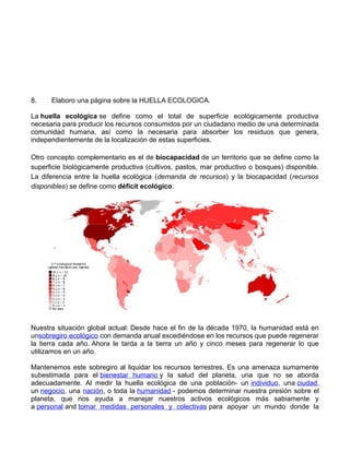 8. Elaboro una página sobre la HUELLA ECOLOGICA.
La huella ecológica se define como el total de superficie ecológicamente productiva
necesaria para producir los recursos consumidos por un ciudadano medio de una determinada
comunidad humana, así como la necesaria para absorber los residuos que genera,
independientemente de la localización de estas superficies.
Otro concepto complementario es el de biocapacidad de un territorio que se define como la
superficie biológicamente productiva (cultivos, pastos, mar productivo o bosques) disponible.
La diferencia entre la huella ecológica (demanda de recursos) y la biocapacidad (recursos
disponibles) se define como déficit ecológico.
Nuestra situación global actual: Desde hace el fin de la década 1970, la humanidad está en
unsobregiro ecológico con demanda anual excediéndose en los recursos que puede regenerar
la tierra cada año. Ahora le tarda a la tierra un año y cinco meses para regenerar lo que
utilizamos en un año.
Mantenemos este sobregiro al liquidar los recursos terrestres. Es una amenaza sumamente
subestimada para el bienestar humano y la salud del planeta, una que no se aborda
adecuadamente. Al medir la huella ecológica de una población- un individuo, una ciudad,
un negocio, una nación, o toda la humanidad - podemos determinar nuestra presión sobre el
planeta, que nos ayuda a manejar nuestros activos ecológicos más sabiamente y
a personal and tomar medidas personales y colectivas para apoyar un mundo donde la
 