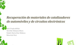 Recuperación de materiales de catalizadores 
de automóviles y de circuitos electrónicos 
Yolvi Prada Millán 
Yennifer Molano Mora 
Rubén Dario Díaz Mateus 
Mauricio Ruiz 
 