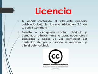 Licencia
 Al añadir contenido al wiki este quedará
publicado bajo la licencia Atribución 2.0 de
Creative Commons
 Permite a cualquiera copiar, distribuir y
comunicar públicamente la obra; hacer obras
derivadas y hacer un uso comercial del
contenido siempre y cuando se reconozca y
cite el autor original.
 