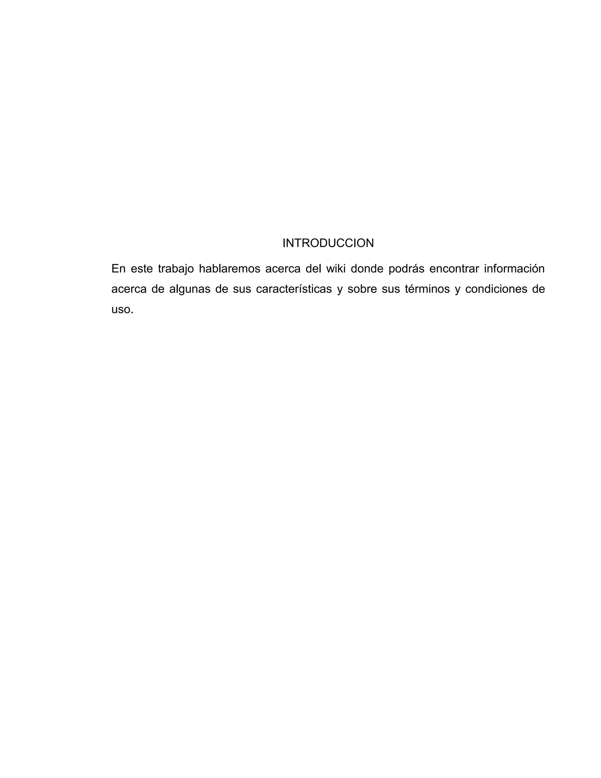 INTRODUCCION
En este trabajo hablaremos acerca del wiki donde podrás encontrar información
acerca de algunas de sus características y sobre sus términos y condiciones de
uso.
 