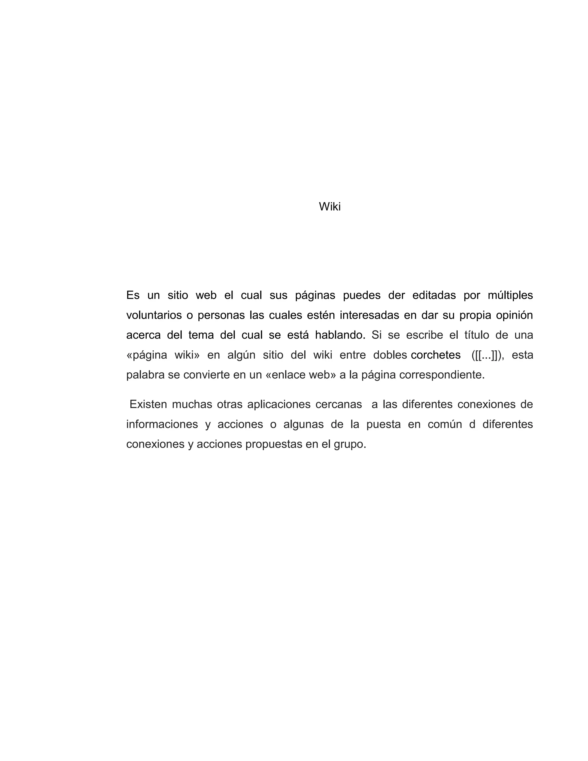 Wiki
Es un sitio web el cual sus páginas puedes der editadas por múltiples
voluntarios o personas las cuales estén interesadas en dar su propia opinión
acerca del tema del cual se está hablando. Si se escribe el título de una
«página wiki» en algún sitio del wiki entre dobles corchetes ([[...]]), esta
palabra se convierte en un «enlace web» a la página correspondiente.
Existen muchas otras aplicaciones cercanas a las diferentes conexiones de
informaciones y acciones o algunas de la puesta en común d diferentes
conexiones y acciones propuestas en el grupo.
 