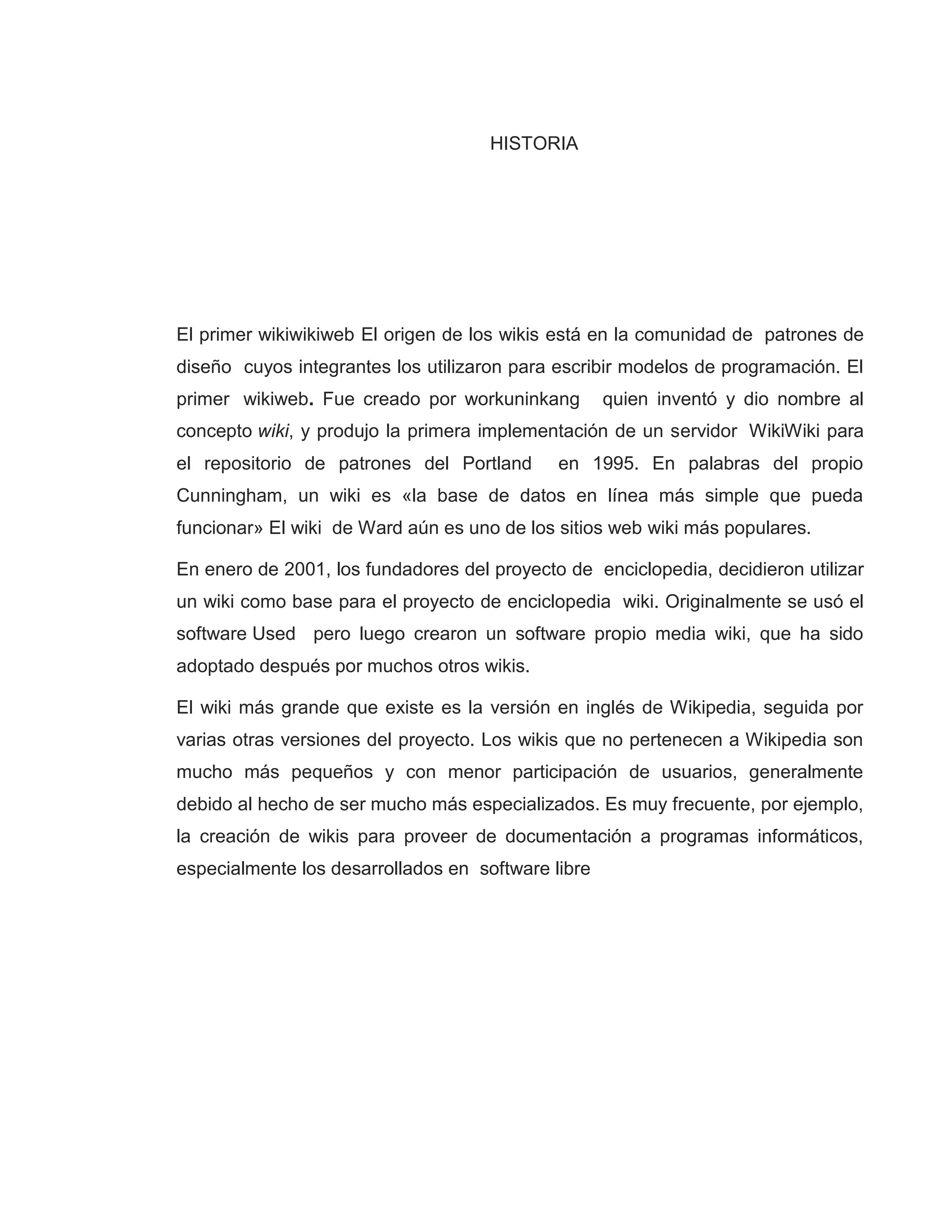 HISTORIA
El primer wikiwikiweb El origen de los wikis está en la comunidad de patrones de
diseño cuyos integrantes los utilizaron para escribir modelos de programación. El
primer wikiweb. Fue creado por workuninkang quien inventó y dio nombre al
concepto wiki, y produjo la primera implementación de un servidor WikiWiki para
el repositorio de patrones del Portland en 1995. En palabras del propio
Cunningham, un wiki es «la base de datos en línea más simple que pueda
funcionar» El wiki de Ward aún es uno de los sitios web wiki más populares.
En enero de 2001, los fundadores del proyecto de enciclopedia, decidieron utilizar
un wiki como base para el proyecto de enciclopedia wiki. Originalmente se usó el
software Used pero luego crearon un software propio media wiki, que ha sido
adoptado después por muchos otros wikis.
El wiki más grande que existe es la versión en inglés de Wikipedia, seguida por
varias otras versiones del proyecto. Los wikis que no pertenecen a Wikipedia son
mucho más pequeños y con menor participación de usuarios, generalmente
debido al hecho de ser mucho más especializados. Es muy frecuente, por ejemplo,
la creación de wikis para proveer de documentación a programas informáticos,
especialmente los desarrollados en software libre
 