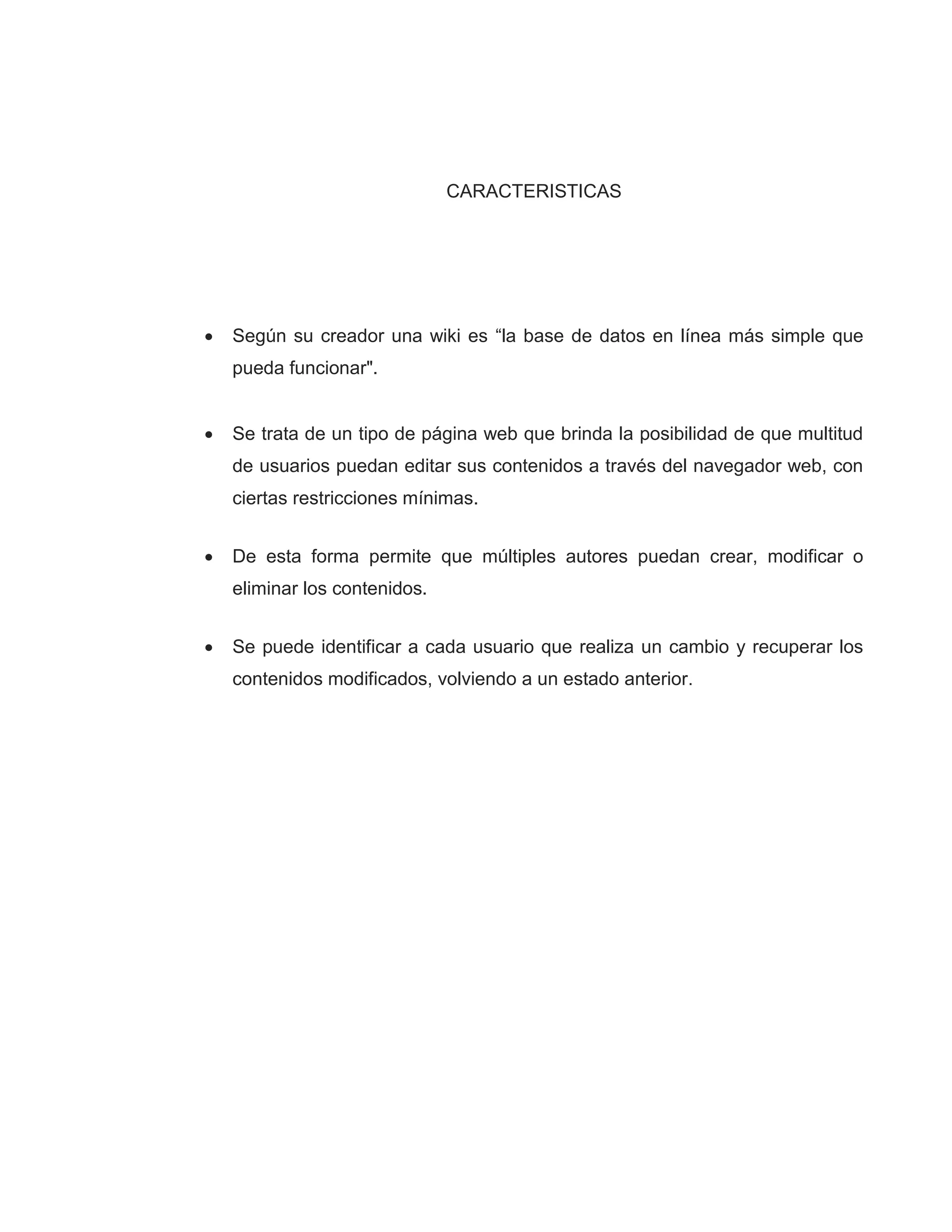 CARACTERISTICAS
 Según su creador una wiki es “la base de datos en línea más simple que
pueda funcionar".
 Se trata de un tipo de página web que brinda la posibilidad de que multitud
de usuarios puedan editar sus contenidos a través del navegador web, con
ciertas restricciones mínimas.
 De esta forma permite que múltiples autores puedan crear, modificar o
eliminar los contenidos.
 Se puede identificar a cada usuario que realiza un cambio y recuperar los
contenidos modificados, volviendo a un estado anterior.
 