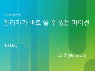 1
(시스템/네트워크)
관리자가 바로 쓸 수 있는 파이썬
10 Day
조 훈(Hoon Jo)
 