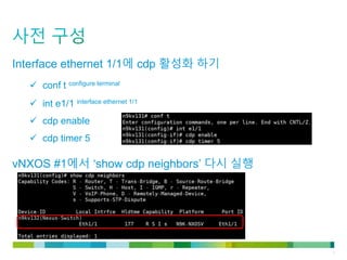 © 2011 Cisco and/or its affiliates. All rights reserved. Cisco Confidential 6
Interface ethernet 1/1에 cdp 활성화 하기
 conf t configure terminal
 int e1/1 interface ethernet 1/1
 cdp enable
 cdp timer 5
vNXOS #1에서 ‘show cdp neighbors’ 다시 실행
 