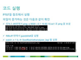 © 2011 Cisco and/or its affiliates. All rights reserved. Cisco Confidential 15
P707을 참조해서 실행
파일이 증가하는 것은 다음과 같이 확인
 리눅스 #4번에서 ping -s 9000 -i 0.1 10.82.10.xx1 로 ping 을 보냄
 N9kv#1번에서 guestshell을 실행
 watch -n 1 ls -lh /bootflash/ethanalyzer_log/ 를 실행
 