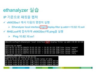 © 2011 Cisco and/or its affiliates. All rights reserved. Cisco Confidential 7
IP 기준으로 패킷을 캡처
 vNXOSxx1 에서 다음의 명령어 실행
 Ethanalyzer local interface mgmt display-filter ip.addr==10.82.10.xx4
 RHELxx4에 접속하여 vNXOSxx1에 ping을 실행
 Ping 10.82.10.xx1
 