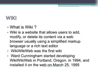 WIKI
• What is Wiki ?
• Wiki is a website that allows users to add,
  modify, or delete its content via a web
  browser usually using a simplified markup
  language or a rich text editor
• WikiWikiWeb was the first wiki
• Ward Cunningham started developing
  WikiWikiWeb in Portland, Oregon, in 1994, and
  installed it on the web on March 25, 1995
                    (http://wiki.org/wiki.cgi?WhatIsWiki)
 