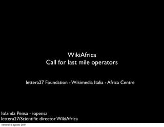WikiAfrica
                              Call for last mile operators


                    lettera27 Foundation - Wikimedia Italia - Africa Centre




Iolanda Pensa - iopensa
lettera27/Scientiﬁc director WikiAfrica
venerdì 5 agosto 2011
 