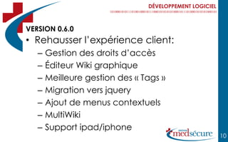 DÉVELOPPEMENT LOGICIEL



VERSION 0.6.0
• Rehausser l’expérience client:
   –   Gestion des droits d’accès
   –   Éditeur Wiki graphique
   –   Meilleure gestion des « Tags »
   –   Migration vers jquery
   –   Ajout de menus contextuels
   –   MultiWiki
   –   Support ipad/iphone
                                                         10
 