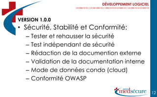 DÉVELOPPEMENT LOGICIEL



VERSION 1.0.0
• Sécurité, Stabilité et Conformité:
   –   Tester et rehausser la sécurité
   –   Test indépendant de sécurité
   –   Rédaction de la documention externe
   –   Validation de la documentation interne
   –   Mode de données condo (cloud)
   –   Conformité OWASP

                                                       12
 