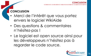 CONCLUSION



CONCLUSION
• Merci de l’intérêt que vous portez
  envers le logiciel WikiAide
• Des questions & commentaires
  n’hésitez-pas !
• Le logiciel est open source ainsi pour
  les développeurs n’hésitez pas à
  regarder le code source.

                                               16
 