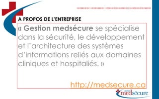 A PROPOS DE L’ENTREPRISE
« Gestion medsécure se spécialise
dans la sécurité, le développement
et l’architecture des systèmes
d’informations reliés aux domaines
cliniques et hospitaliés. »

                   http://medsecure.ca
 