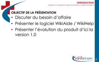 INTRODUCTION



OBJECTIF DE LA PRÉSENTATION
• Discuter du besoin d’affaire
• Présenter le logiciel WikiAide / WikiHelp
• Présenter l’évolution du produit d’ici la
  version 1.0




                                                 2
 