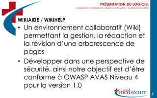 PRÉSENTATION DU LOGICIEL



WIKIAIDE / WIKIHELP
• Un environnement collaboratif (Wiki)
  permettant la gestion, la rédaction et
  la révision d’une arborescence de
  pages
• Développer dans une perspective de
  sécurité, ainsi notre objectif est d’être
  conforme à OWASP AVAS Niveau 4
  pour la version 1.0
                                                      4
 