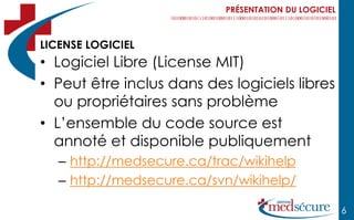 PRÉSENTATION DU LOGICIEL



LICENSE LOGICIEL
• Logiciel Libre (License MIT)
• Peut être inclus dans des logiciels libres
  ou propriétaires sans problème
• L’ensemble du code source est
  annoté et disponible publiquement
   – http://medsecure.ca/trac/wikihelp
   – http://medsecure.ca/svn/wikihelp/

                                                      6
 