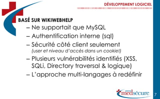 DÉVELOPPEMENT LOGICIEL



BASÉ SUR WIKIWEBHELP
   – Ne supportait que MySQL
   – Authentification interne (sql)
   – Sécurité côté client seulement
    (user et niveau d’accès dans un cookie!)
   – Plusieurs vulnérabilités identifiés (XSS,
     SQLi, Directory traversal & logique)
   – L’approche multi-langages à redéfinir


                                                             7
 