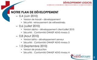 DÉVELOPPEMENT LOGICIEL



NOTRE PLAN DE DÉVELOPPEMENT
  – 0.4 (Juin 2010)
      • Version de travail – développement
      • Sécurité : rehaussement de wikiwebhelp.
  – 0.6 (Juillet 2010)
      • Version alpha – développement clientJuillet 2010
      • Sécurité : Conformité OWASP ASVS niveau 2
  – 0.8 (Aout 2010)
      • Version béta – développement serveur
      • Sécurité : Conformité OWASP ASVS niveau 3
  – 1.0 (Septembre 2010)
      • Version de production
      • Sécurité : Conformité OWASP ASVS niveau 4

                                                                      8
 