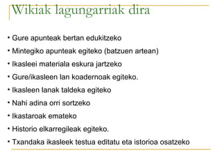 Wikiak lagungarriak dira Gure apunteak bertan edukitzeko Mintegiko apunteak egiteko (batzuen artean) Ikasleei materiala eskura jartzeko Gure/ikasleen lan koadernoak egiteko.  Ikasleen lanak taldeka egiteko Nahi adina orri sortzeko Ikastaroak emateko Historio elkarregileak egiteko.  Txandaka ikasleek testua editatu eta istorioa osatzeko 