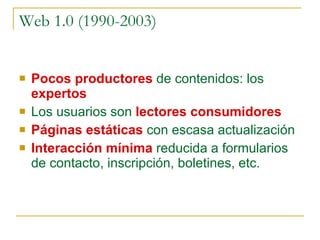 Web 1.0  (1990-2003) Pocos productores  de contenidos: los  expertos Los usuarios son  lectores consumidores Páginas estáticas   con escasa actualización Interacción mínima  reducida a formularios de contacto, inscripción, boletines, etc. Dirua lortzeko lekua Burbuja.com (1.997-2.001) 