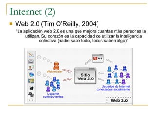 Internet (2) Web 2.0 (Tim O’Reilly, 2004) “ La aplicación web 2.0 es una que mejora cuantas más personas la utilizan. Su corazón es la capacidad de utilizar la inteligencia colectiva (nadie sabe todo, todos saben algo)” 
