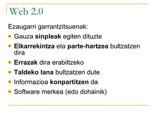 Web 2.0 aplikazioak Ezaugarri garrantzitsuenak: Gauza  sinpleak  egiten dituzte Elkarrekintza  eta  parte-hartzea  bultzatzen dira Errazak  dira erabiltzeko (edonork egin) Taldeko lana  bultzatzen dute Informazioa  konpartitzen  da Software merkea (edo dohainik) 