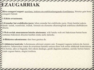 EZAUGARRIAK Hiru ezaugarri nagusi:  auzolana, irekiera eta erabiltzaileenganako konfidantza.  Hoietaz gain beste ezaugarri batzuk:    1 - Edizio erraztasuna.    2-Estandar bat erabiltzeko joera:  lehen estandar bat erabiltzeko joera. Orain hainbat aukera daude: taulak, txantiloiak, irudiak, formula eta elementu elkarreragileak erabiltzea ahalbidetzen dituzte.     3 - Web orriak amaraunean lotzeko aisetasuna : wiki bateko web orri bakoitzean bertan beste webetara bideratzen dituzten hainbat esteka aurki daitezke.     4-Bilaketen sakontasuna:  datu base garatua du.     5-Aldaketen kontrola:  Lehentasuna edizioari ematen zaio. Ezaugarri nagusia irekiera da; horren ondorioz, beharrezkoa izaten da erraztasun hartatik sortzen diren web orrien aldaketak kontrolatzea. Era hortan, ados ez bagaude, beti eskura daukagu, gaizki dagoena ezabatuz, aurreko bertsio batera (ondo zegoen batera, alegia) itzultzea.    