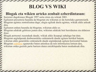 BLOG VS WIKI Blogak eta wikien arteko zenbait ezberdintasun: Sorrerari dagokionez Blogak 1997 sortu ziren eta wikiak 2001. Egilearen presentzia haundia da blogetan eta wikietan ez du horrelako garrantziarik. Blogetan agintea zentralizatua dago, alegia egileak duela agintea, wikiak aldiz askeak dira. Egilearen ardura haundia da blogetan, wikietan aldiz ez. Blogetan edukiak gehitzen joaten dira, wikietan edukiak beti berridazten eta aldatzen doaz. Blogak pertsonei zuzenduak daude, wikiak aldiz ikuspegi zabalago bat dute. Blogetan argitalpenak denborarekiko ordenaturik daude egitura bertikal batean, wikietan aldiz gaiarekiko ordenaturik daude argitalpenak egitura horizontal batean. Blogetan  erabilera  eguneroko baten antzekoa da non informazioa lortzen den, wikietan ordea guztiek parte hartzen duten entziklopedia baten moduakoak dira.   