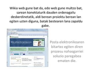 Wikia web gune bat da, edo web gune multzo bat, sarean konektaturik dauden ordenagailu desberdinetatik, aldi berean proiektu berean lan egiten uzten diguna, batak bestearen lana zapaldu gabe.  Posta elektronikoaren bitartez egiten diren prozesu nahasgarriei soluzio paregabea ematen die. 