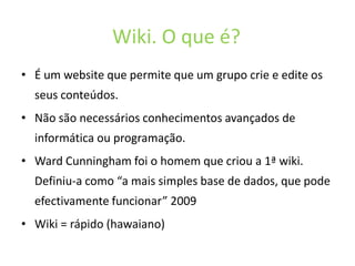 Wiki. O que é?É um website quepermiteque um grupocrie e editeosseusconteúdos.Nãosãonecessáriosconhecimentosavançados de informáticaouprogramação. Ward Cunningham foi o homemquecriou a 1ª wiki. Definiu-a como “a mais simples base de dados, quepodeefectivamentefuncionar” 2009Wiki = rápido (hawaiano)