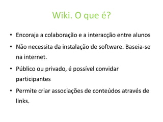 Wiki. O que é?Encoraja a colaboração e a interacção entre alunosNãonecessitadainstalação de software. Baseia-se na internet. Públicoouprivado, é possívelconvidarparticipantesPermitecriarassociações de conteúdosatravés de links.