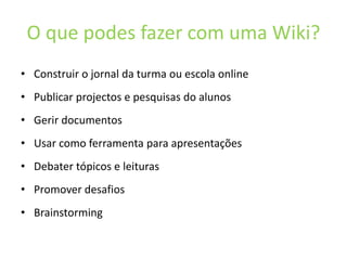 O que podes fazer com uma Wiki?Construir o jornaldaturmaouescola onlinePublicarprojectos e pesquisas do alunosGerirdocumentosUsarcomoferramentaparaapresentaçõesDebater tópicos e leiturasPromoverdesafiosBrainstorming