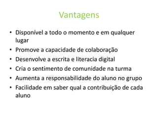 VantagensDisponível a todo o momento e em qualquer lugarPromove a capacidade de colaboraçãoDesenvolve a escrita e literacia digitalCria o sentimento de comunidade na turmaAumenta a responsabilidade do aluno no grupoFacilidade em saber qual a contribuição de cada aluno