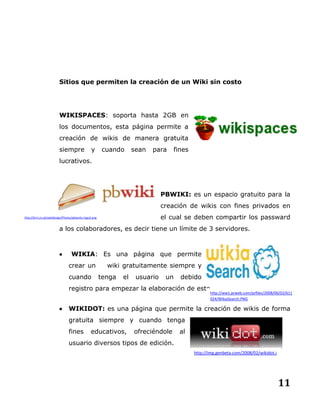 11
Sitios que permiten la creación de un Wiki sin costo
WIKISPACES: soporta hasta 2GB en
los documentos, esta página permite a
creación de wikis de manera gratuita
siempre y cuando sean para fines
lucrativos.
PBWIKI: es un espacio gratuito para la
creación de wikis con fines privados en
el cual se deben compartir los passward
a los colaboradores, es decir tiene un límite de 3 servidores.
 WIKIA: Es una página que permite
crear un wiki gratuitamente siempre y
cuando tenga el usuario un debido
registro para empezar la elaboración de este.
 WIKIDOT: es una página que permite la creación de wikis de forma
gratuita siempre y cuando tenga
fines educativos, ofreciéndole al
usuario diversos tipos de edición.
http://kirri.co.uk/webdesign/Photos/pbworks-logo2.png
http://ww1.prweb.com/prfiles/2008/06/02/611
024/WikiaSearch.PNG
http://img.genbeta.com/2008/02/wikidot.j
pg
 
