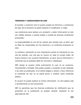 13
TERMINOS Y CONDICIONES DE USO
Al acceder y examinar wiki el usuario acepta los términos y condiciones
de este, de lo contrario no podrá utilizarlo ni modificarlo, ni nada.
Las condiciones para realizar y/o compartir y editar información en wiki
son válidas siempre y cuando acepte y cumpla las diversas condiciones
propuestas:
La responsabilidad es uno de los valores que maneja wiki, es decir que
se debe ser responsable con las ediciones y el contenido propuesto en
este.
La cortesía y educación es muy importante cuando se interactúa en una
red tan grande, una red que se mueve en todo el mundo tratar de
buena manera a los usuarios literalmente, es decir que la información o
contenido que se publique debe ser concreto y respetuoso.
IBM otorga al usuario cierta autorización la cual no es exclusiva,
intransferible y limitada. Para poder acceder y visualizar el wiki realizado
o los wikis ya publicados. Si el cliente llegase a utilizar o hace referencia
al contenido de wiki no se podrá poner o mostrar como contenido
público.
El usuario no puede publicar la misma información en otra página web
o sencillamente en otro documento
IBM no garantiza que los diversos problemas de notificación que se
presenten en la publicación se puedan resolver mediante el uso
adecuado de wiki
 