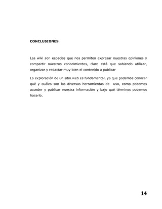14
CONCLUSIONES
Las wiki son espacios que nos permiten expresar nuestras opiniones y
compartir nuestros conocimientos, claro está que sabiendo utilizar,
organizar y redactar muy bien el contenido a publicar
La exploración de un sitio web es fundamental, ya que podemos conocer
qué y cuáles son las diversas herramientas de uso, como podemos
acceder y publicar nuestra información y bajo qué términos podemos
hacerlo.
 