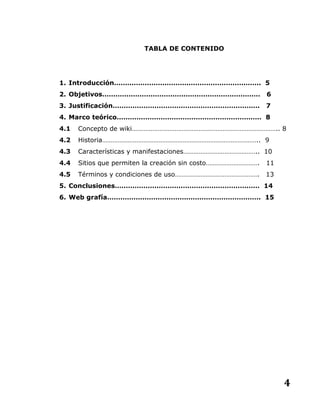 4
TABLA DE CONTENIDO
1. Introducción…………………………………………………………. 5
2. Objetivos……………………………………………………………… 6
3. Justificación…………………………………………………………. 7
4. Marco teórico………………………………………………………… 8
4.1 Concepto de wiki………………………………………………………………………….. 8
4.2 Historia……………………………………………………………………………….. 9
4.3 Características y manifestaciones…………………………………….. 10
4.4 Sitios que permiten la creación sin costo…………………………. 11
4.5 Términos y condiciones de uso…………………………………………. 13
5. Conclusiones………………………………………………………… 14
6. Web grafía……………………………………………………………. 15
 