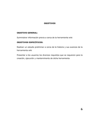 6
OBJETIVOS
OBJETIVO GENERAL:
Suministrar información previa a cerca de la herramienta wiki
OBJETIVOS ESPECÍFICOS:
Realizar un estudio preliminar a cerca de la historia y sus avances de la
herramienta wiki
Presentar a los usuarios los diversos requisitos que se requieren para la
creación, ejecución y mantenimiento de dicha herramienta
 