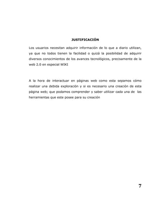 7
JUSTIFICACIÓN
Los usuarios necesitan adquirir información de lo que a diario utilizan,
ya que no todos tienen la facilidad o quizá la posibilidad de adquirir
diversos conocimientos de los avances tecnológicos, precisamente de la
web 2.0 en especial WIKI
A la hora de interactuar en páginas web como esta sepamos cómo
realizar una debida exploración y si es necesario una creación de esta
página web; que podamos comprender y saber utilizar cada una de las
herramientas que este posee para su creación
 