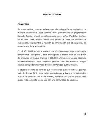 8
MARCO TEORICO
CONCEPTO
Se puede definir como un software para la elaboración de contenidos de
manera colaborativa. Este término “wiki” proviene de un programador
llamado Oregón, el cual fue seleccionado por el señor Ward Cunningham
en el año 1994, siendo desde ese punto de vista un sistema de
elaboración, intercambio y revisión de información del ciberespacio, de
manera sencilla y automática.
En el año 2001 se dio a conocer en el ciberespacio una enciclopedia
denominada ¨Wikipedia¨, esta enciclopedia a escrito más de un millón
de artículos en lengua inglesa y 100,000 artículos en lengua española
aproximadamente; este software permite que los usuarios tengan
acceso para poder modificar diversos contenidos publicados allí.
El objetivo de este es permitir que los usuarios puedan elaborar páginas
web de forma fácil, para subir comentarios y breves conocimientos
acerca de diversos temas de interés, haciendo así que la página web
quede más completa y a su vez con una comunidad de usuarios.
 
