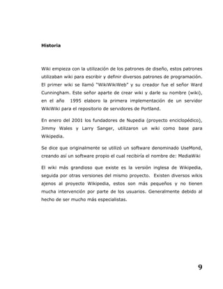 9
Historia
Wiki empieza con la utilización de los patrones de diseño, estos patrones
utilizaban wiki para escribir y definir diversos patrones de programación.
El primer wiki se llamó “WikiWikiWeb” y su creador fue el señor Ward
Cunningham. Este señor aparte de crear wiki y darle su nombre (wiki),
en el año 1995 elaboro la primera implementación de un servidor
WikiWiki para el repositorio de servidores de Portland.
En enero del 2001 los fundadores de Nupedia (proyecto enciclopédico),
Jimmy Wales y Larry Sanger, utilizaron un wiki como base para
Wikipedia.
Se dice que originalmente se utilizó un software denominado UseMond,
creando así un software propio el cual recibiría el nombre de: MediaWiki
El wiki más grandioso que existe es la versión inglesa de Wikipedia,
seguida por otras versiones del mismo proyecto. Existen diversos wikis
ajenos al proyecto Wikipedia, estos son más pequeños y no tienen
mucha intervención por parte de los usuarios. Generalmente debido al
hecho de ser mucho más especialistas.
 