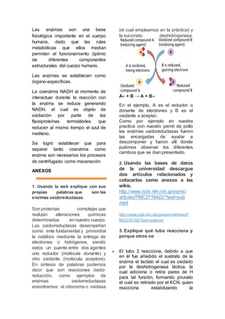 Las enzimas son una bese 
fisiológica importante en el cuerpo 
humano, dado que las rutas 
metabólicas que ellos median 
permiten el funcionamiento óptimo 
de diferentes componentes 
estructurales del cuerpo humano. 
Las enzimas se establecen como 
órgano-específicas. 
La coenzima NADH al momento de 
interactuar durante la reacción con 
la enzima se reduce generando 
NADH, el cual es objeto de 
oxidación por parte de las 
flavoproteínas termolábiles que 
reducen al mismo tiempo el azul de 
metileno. 
Se logró establecer que para 
separar tanto coenzima como 
enzima son necesarios los procesos 
de centrifugado como maceración. 
ANEXOS 
1. Usando la web explique con sus 
propias palabras que son las 
enzimas oxidoreductasas. 
Son proteínas complejas que 
realizan alteraciones químicas 
determinadas en nuestro cuerpo. 
Las oxidorreductasas desempeñan 
como ente fundamental y primordial 
la catálisis mediante la entrega de 
electrones o hidrógenos, siendo 
estos un puente entre dos agentes 
uno reductor (molécula donante) y 
otro oxidante (molécula aceptora). 
En síntesis de palabras podemos 
decir que son reacciones óxido-reducción, 
como ejemplos de 
enzimas oxidorreductasas 
encontramos: el citocromo c oxidasa 
(el cual empleamos en la práctica) y 
la succinato deshidrogenasa. 
A– + B → A + B– 
En el ejemplo, A es el reductor o 
donante de electrones y B es el 
oxidante o aceptor. 
Como por ejemplo en nuestra 
practica con nuestro pernil de pollo 
las enzimas oxidoreductasas fueron 
las encargadas de ayudar a 
descomponer y fueron allí donde 
pudimos observar los diferentes 
cambios que se iban presentado. 
2. Usando las bases de datos 
de la universidad descargue 
dos artículos relacionados y 
colocarlos como anexos a las 
wikis. 
http://www.ncbi.nlm.nih.gov/pmc/ 
articles/PMC2716422/?tool=pub 
med 
http://www.ncbi.nlm.nih.gov/pmc/articles/P 
MC2734102/?tool=pubmed 
3. Explique qué tubo reacciona y 
porque otros no 
 El tubo 2 reacciona, debido a que 
en él fue añadido el sustrato de la 
enzima el lactato el cual es oxidado 
por la deshidrogenasa láctica, la 
cual adiciona o retira pares de H 
para tal función, formando piruvato 
el cual es retirado por el KCN, quien 
reacciona estabilizando la 
 
